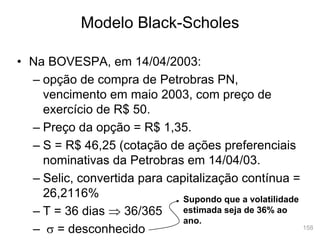 158
Modelo Black-Scholes
• Na BOVESPA, em 14/04/2003:
– opção de compra de Petrobras PN,
vencimento em maio 2003, com preço de
exercício de R$ 50.
– Preço da opção = R$ 1,35.
– S = R$ 46,25 (cotação de ações preferenciais
nominativas da Petrobras em 14/04/03.
– Selic, convertida para capitalização contínua =
26,2116%
– T = 36 dias  36/365
– s = desconhecido
Supondo que a volatilidade
estimada seja de 36% ao
ano.
 