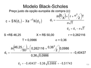 159
Modelo Black-Scholes
Preço justo da opção européia de compra (c):
   
2
rT
1 d
N
Xe
d
S N
c 


S =R$ 46,25 X = R$ 50,00 r = 0,262116
T = 0,0986 s = 0,36
 
T
T
2
r
X
S
d
2
1
s





 s



ln
T
d
d 1
2 s


 
40437
0
0986
0
36
0
0986
0
2
36
0
262116
0
50
25
46
d
2
1 ,
,
,
,
,
,
,
ln







 


51743
0
0986
0
36
0
40437
0
d2 ,
,
,
, 




 