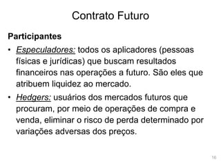 16
Contrato Futuro
Participantes
• Especuladores: todos os aplicadores (pessoas
físicas e jurídicas) que buscam resultados
financeiros nas operações a futuro. São eles que
atribuem liquidez ao mercado.
• Hedgers: usuários dos mercados futuros que
procuram, por meio de operações de compra e
venda, eliminar o risco de perda determinado por
variações adversas dos preços.
 