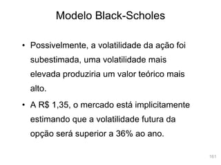 161
Modelo Black-Scholes
• Possivelmente, a volatilidade da ação foi
subestimada, uma volatilidade mais
elevada produziria um valor teórico mais
alto.
• A R$ 1,35, o mercado está implicitamente
estimando que a volatilidade futura da
opção será superior a 36% ao ano.
 