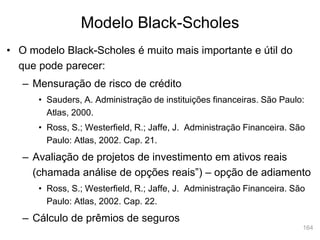 164
Modelo Black-Scholes
• O modelo Black-Scholes é muito mais importante e útil do
que pode parecer:
– Mensuração de risco de crédito
• Sauders, A. Administração de instituições financeiras. São Paulo:
Atlas, 2000.
• Ross, S.; Westerfield, R.; Jaffe, J. Administração Financeira. São
Paulo: Atlas, 2002. Cap. 21.
– Avaliação de projetos de investimento em ativos reais
(chamada análise de opções reais”) – opção de adiamento
• Ross, S.; Westerfield, R.; Jaffe, J. Administração Financeira. São
Paulo: Atlas, 2002. Cap. 22.
– Cálculo de prêmios de seguros
 