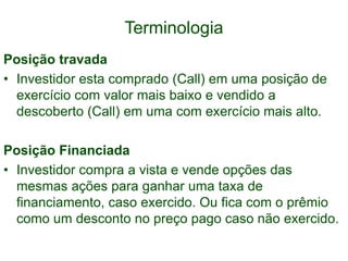 Terminologia
Posição travada
• Investidor esta comprado (Call) em uma posição de
exercício com valor mais baixo e vendido a
descoberto (Call) em uma com exercício mais alto.
Posição Financiada
• Investidor compra a vista e vende opções das
mesmas ações para ganhar uma taxa de
financiamento, caso exercido. Ou fica com o prêmio
como um desconto no preço pago caso não exercido.
 