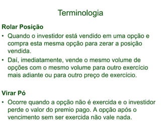 Terminologia
Rolar Posição
• Quando o investidor está vendido em uma opção e
compra esta mesma opção para zerar a posição
vendida.
• Daí, imediatamente, vende o mesmo volume de
opções com o mesmo volume para outro exercício
mais adiante ou para outro preço de exercício.
Virar Pó
• Ocorre quando a opção não é exercida e o investidor
perde o valor do premio pago. A opção após o
vencimento sem ser exercida não vale nada.
 