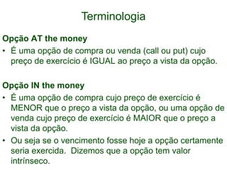 Terminologia
Opção AT the money
• É uma opção de compra ou venda (call ou put) cujo
preço de exercício é IGUAL ao preço a vista da opção.
Opção IN the money
• É uma opção de compra cujo preço de exercício é
MENOR que o preço a vista da opção, ou uma opção de
venda cujo preço de exercício é MAIOR que o preço a
vista da opção.
• Ou seja se o vencimento fosse hoje a opção certamente
seria exercida. Dizemos que a opção tem valor
intrínseco.
 