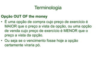 Terminologia
Opção OUT OF the money
• É uma opção de compra cujo preço de exercício é
MAIOR que o preço a vista da opção, ou uma opção
de venda cujo preço de exercício é MENOR que o
preço a vista da opção.
• Ou seja se o vencimento fosse hoje a opção
certamente viraria pó.
 