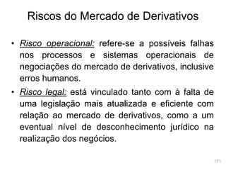 171
Riscos do Mercado de Derivativos
• Risco operacional: refere-se a possíveis falhas
nos processos e sistemas operacionais de
negociações do mercado de derivativos, inclusive
erros humanos.
• Risco legal: está vinculado tanto com à falta de
uma legislação mais atualizada e eficiente com
relação ao mercado de derivativos, como a um
eventual nível de desconhecimento jurídico na
realização dos negócios.
 