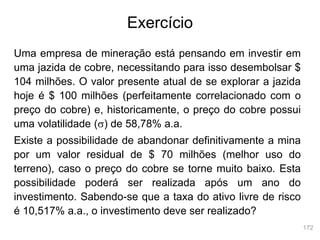 172
Exercício
Uma empresa de mineração está pensando em investir em
uma jazida de cobre, necessitando para isso desembolsar $
104 milhões. O valor presente atual de se explorar a jazida
hoje é $ 100 milhões (perfeitamente correlacionado com o
preço do cobre) e, historicamente, o preço do cobre possui
uma volatilidade (s) de 58,78% a.a.
Existe a possibilidade de abandonar definitivamente a mina
por um valor residual de $ 70 milhões (melhor uso do
terreno), caso o preço do cobre se torne muito baixo. Esta
possibilidade poderá ser realizada após um ano do
investimento. Sabendo-se que a taxa do ativo livre de risco
é 10,517% a.a., o investimento deve ser realizado?
 
