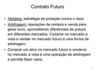 18
Contrato Futuro
• Hedging: estratégia de proteção contra o risco.
• Arbitragem: operações de compra e venda para
gerar lucro, aproveitando diferenciais de preços
em diferentes mercados. Comprar no mercado a
vista e vender no mercado futuro é uma forma de
arbitragem.
• Comprar um ativo no mercado futuro e vende-lo
no mercado a vista é uma operação de arbitragem
e permite fazer caixa.
 