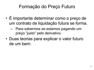 22
Formação do Preço Futuro
• É importante determinar como o preço de
um contrato de liquidação futura se forma.
– Para sabermos se estamos pagando um
preço “justo” pelo derivativo.
• Duas teorias para explicar o valor futuro
de um bem:
 