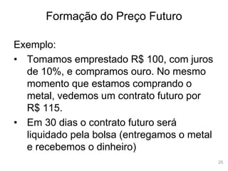 26
Formação do Preço Futuro
Exemplo:
• Tomamos emprestado R$ 100, com juros
de 10%, e compramos ouro. No mesmo
momento que estamos comprando o
metal, vedemos um contrato futuro por
R$ 115.
• Em 30 dias o contrato futuro será
liquidado pela bolsa (entregamos o metal
e recebemos o dinheiro)
 