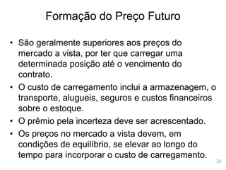 28
Formação do Preço Futuro
• São geralmente superiores aos preços do
mercado a vista, por ter que carregar uma
determinada posição até o vencimento do
contrato.
• O custo de carregamento inclui a armazenagem, o
transporte, alugueis, seguros e custos financeiros
sobre o estoque.
• O prêmio pela incerteza deve ser acrescentado.
• Os preços no mercado a vista devem, em
condições de equilíbrio, se elevar ao longo do
tempo para incorporar o custo de carregamento.
 