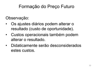 30
Formação do Preço Futuro
Observação:
• Os ajustes diários podem alterar o
resultado (custo de oportunidade).
• Custos operacionais também podem
alterar o resultado.
• Didaticamente serão desconsiderados
estes custos.
 