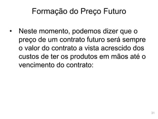 31
Formação do Preço Futuro
• Neste momento, podemos dizer que o
preço de um contrato futuro será sempre
o valor do contrato a vista acrescido dos
custos de ter os produtos em mãos até o
vencimento do contrato:
 