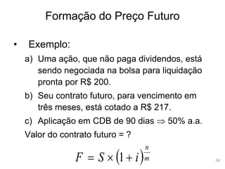 34
Formação do Preço Futuro
• Exemplo:
a) Uma ação, que não paga dividendos, está
sendo negociada na bolsa para liquidação
pronta por R$ 200.
b) Seu contrato futuro, para vencimento em
três meses, está cotado a R$ 217.
c) Aplicação em CDB de 90 dias  50% a.a.
Valor do contrato futuro = ?
 m
n
i
S
F 

 1
 