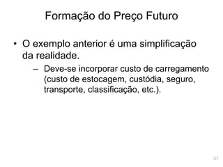 37
Formação do Preço Futuro
• O exemplo anterior é uma simplificação
da realidade.
– Deve-se incorporar custo de carregamento
(custo de estocagem, custódia, seguro,
transporte, classificação, etc.).
 
