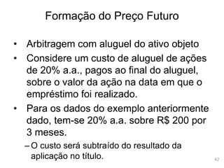 42
Formação do Preço Futuro
• Arbitragem com aluguel do ativo objeto
• Considere um custo de aluguel de ações
de 20% a.a., pagos ao final do aluguel,
sobre o valor da ação na data em que o
empréstimo foi realizado.
• Para os dados do exemplo anteriormente
dado, tem-se 20% a.a. sobre R$ 200 por
3 meses.
– O custo será subtraído do resultado da
aplicação no título.
 