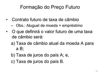 47
Formação do Preço Futuro
• Contrato futuro de taxa de câmbio
– Obs.: Aluguel de moeda = empréstimo
• O que definirá o valor futuro de uma taxa
de câmbio será:
a) Taxa de câmbio atual da moeda A para
a B;
b) Taxa de juros do país A; e,
c) Taxa de juros do país B.
 