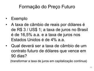 49
Formação do Preço Futuro
• Exemplo
• A taxa de câmbio de reais por dólares é
de R$ 3 / US$ 1; a taxa de juros no Brasil
é de 16,5% a.a. e a taxa de juros nos
Estados Unidos é de 4% a.a.
• Qual deverá ser a taxa de câmbio de um
contrato futuro de dólares que vence em
90 dias?
(transformar a taxa de juros em capitalização contínua)
 