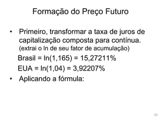 50
Formação do Preço Futuro
• Primeiro, transformar a taxa de juros de
capitalização composta para contínua.
(extrai o ln de seu fator de acumulação)
Brasil = ln(1,165) = 15,27211%
EUA = ln(1,04) = 3,92207%
• Aplicando a fórmula:
 