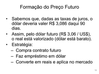 56
Formação do Preço Futuro
• Sabemos que, dadas as taxas de juros, o
dólar deveria valer R$ 3,086 daqui 90
dias.
• Assim, pelo dólar futuro (R$ 3,06 / US$),
o real está valorizado (dólar está barato).
• Estratégia:
– Compra contrato futuro
– Faz empréstimo em dólar
– Converte em reais e aplica no mercado
 