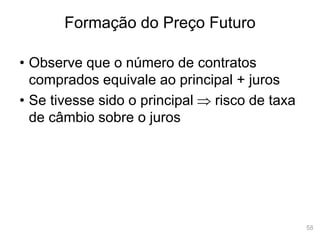 58
Formação do Preço Futuro
• Observe que o número de contratos
comprados equivale ao principal + juros
• Se tivesse sido o principal  risco de taxa
de câmbio sobre o juros
 