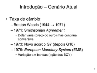 6
• Taxa de câmbio
– Bretton Woods (1944  1971)
– 1971: Smithsonian Agreement
• Dólar varia (preço do ouro) mas continua
conversível
– 1973: Novo acordo G7 (depois G10)
– 1979: European Monetary System (EMS)
• Variação em bandas (ação dos BC’s)
Introdução – Cenário Atual
 