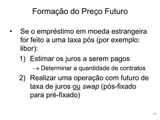 60
Formação do Preço Futuro
• Se o empréstimo em moeda estrangeira
for feito a uma taxa pós (por exemplo:
libor):
1) Estimar os juros a serem pagos
 Determinar a quantidade de contratos
2) Realizar uma operação com futuro de
taxa de juros ou swap (pós-fixado
para pré-fixado)
 