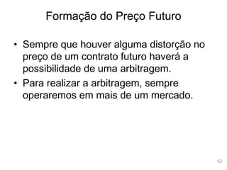 62
Formação do Preço Futuro
• Sempre que houver alguma distorção no
preço de um contrato futuro haverá a
possibilidade de uma arbitragem.
• Para realizar a arbitragem, sempre
operaremos em mais de um mercado.
 