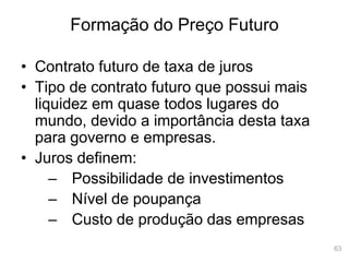 63
Formação do Preço Futuro
• Contrato futuro de taxa de juros
• Tipo de contrato futuro que possui mais
liquidez em quase todos lugares do
mundo, devido a importância desta taxa
para governo e empresas.
• Juros definem:
– Possibilidade de investimentos
– Nível de poupança
– Custo de produção das empresas
 