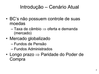 7
• BC’s não possuem controle de suas
moedas
– Taxa de câmbio  oferta e demanda
(mercado)
• Mercado globalizado
– Fundos de Pensão
– Fundos Administrados
• Longo prazo  Paridade do Poder de
Compra
Introdução – Cenário Atual
 