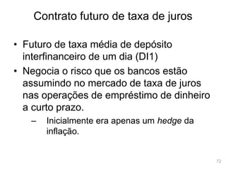 72
Contrato futuro de taxa de juros
• Futuro de taxa média de depósito
interfinanceiro de um dia (DI1)
• Negocia o risco que os bancos estão
assumindo no mercado de taxa de juros
nas operações de empréstimo de dinheiro
a curto prazo.
– Inicialmente era apenas um hedge da
inflação.
 