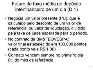 73
Futuro de taxa média de depósito
interfinanceiro de um dia (DI1)
• Negocia um valor presente (PU), que é
calculado pelo desconto de um valor de
referência, ou valor de liquidação, dividido
pela taxa de juros esperada para o período.
• No contrato da BM&FBOVESPA:
valor final estabelecido em 100.000 pontos
(cada ponto vale R$ 1,00)
• Contrato vencem sempre no primeiro dia
útil do mês de referência.
 