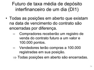 74
Futuro de taxa média de depósito
interfinanceiro de um dia (DI1)
• Todas as posições em aberto que existam
na data de vencimento do contrato são
encerradas por diferença.
– Compradores receberão um registro de
venda do contrato futuro a um valor e
100.000 pontos.
– Vendedores terão compras a 100.000
registradas em sua posição.
 Todas posições em aberto são encerradas.
 