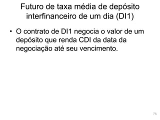 75
Futuro de taxa média de depósito
interfinanceiro de um dia (DI1)
• O contrato de DI1 negocia o valor de um
depósito que renda CDI da data da
negociação até seu vencimento.
 