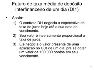 78
Futuro de taxa média de depósito
interfinanceiro de um dia (DI1)
• Assim:
1) O contrato DI1 negocia a expectativa de
taxa de juros hoje até a sua data de
vencimento.
2) Seu valor é inversamente proporcional à
taxa de juros.
3) Ele negocia o valor presente de uma
aplicação no CDI de um dia, pra se obter
um valor de 100.000 pontos em seu
vencimento.
 