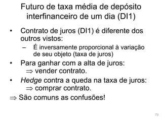 79
Futuro de taxa média de depósito
interfinanceiro de um dia (DI1)
• Contrato de juros (DI1) é diferente dos
outros vistos:
– É inversamente proporcional à variação
de seu objeto (taxa de juros)
• Para ganhar com a alta de juros:
 vender contrato.
• Hedge contra a queda na taxa de juros:
 comprar contrato.
 São comuns as confusões!
 