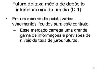 80
Futuro de taxa média de depósito
interfinanceiro de um dia (DI1)
• Em um mesmo dia existe vários
vencimentos líquidos para este contrato.
– Esse mercado carrega uma grande
gama de informações e previsões de
níveis de taxa de juros futuras.
 
