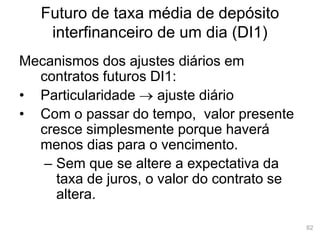 82
Futuro de taxa média de depósito
interfinanceiro de um dia (DI1)
Mecanismos dos ajustes diários em
contratos futuros DI1:
• Particularidade  ajuste diário
• Com o passar do tempo, valor presente
cresce simplesmente porque haverá
menos dias para o vencimento.
– Sem que se altere a expectativa da
taxa de juros, o valor do contrato se
altera.
 