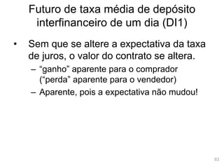 83
Futuro de taxa média de depósito
interfinanceiro de um dia (DI1)
• Sem que se altere a expectativa da taxa
de juros, o valor do contrato se altera.
– “ganho” aparente para o comprador
(“perda” aparente para o vendedor)
– Aparente, pois a expectativa não mudou!
 