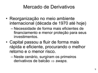 9
Mercado de Derivativos
• Reorganização no meio ambiente
internacional (década de 1970 até hoje)
– Necessidade de forma mais eficientes de
financiamento e menor proteção para seus
investimentos.
• Capital passou a fluir de forma mais
rápida e eficiente, procurando o melhor
retorno e o menor risco.
– Neste cenário, surgiram os primeiros
derivativos de balcão  swaps.
 