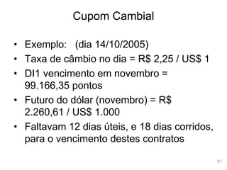 91
Cupom Cambial
• Exemplo: (dia 14/10/2005)
• Taxa de câmbio no dia = R$ 2,25 / US$ 1
• DI1 vencimento em novembro =
99.166,35 pontos
• Futuro do dólar (novembro) = R$
2.260,61 / US$ 1.000
• Faltavam 12 dias úteis, e 18 dias corridos,
para o vencimento destes contratos
 