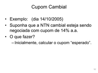 92
Cupom Cambial
• Exemplo: (dia 14/10/2005)
• Suponha que a NTN cambial esteja sendo
negociada com cupom de 14% a.a.
• O que fazer?
– Inicialmente, calcular o cupom “esperado”.
 