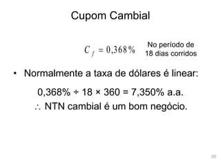 95
Cupom Cambial
• Normalmente a taxa de dólares é linear:
%
368
,
0

f
C
No período de
18 dias corridos
0,368% ÷ 18 × 360 = 7,350% a.a.
 NTN cambial é um bom negócio.
 