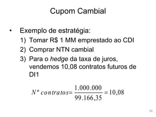 96
Cupom Cambial
• Exemplo de estratégia:
1) Tomar R$ 1 MM emprestado ao CDI
2) Comprar NTN cambial
3) Para o hedge da taxa de juros,
vendemos 10,08 contratos futuros de
DI1
08
,
10
35
,
166
.
99
000
.
000
.
1
º 

contratos
N
 