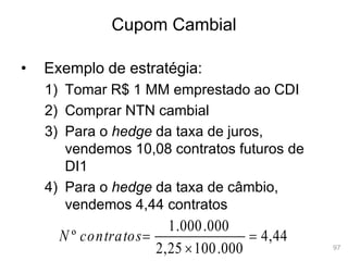 97
Cupom Cambial
• Exemplo de estratégia:
1) Tomar R$ 1 MM emprestado ao CDI
2) Comprar NTN cambial
3) Para o hedge da taxa de juros,
vendemos 10,08 contratos futuros de
DI1
4) Para o hedge da taxa de câmbio,
vendemos 4,44 contratos
44
,
4
000
.
100
25
,
2
000
.
000
.
1
º 


contratos
N
 