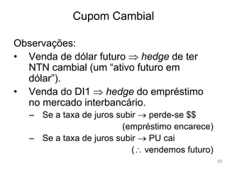 98
Cupom Cambial
Observações:
• Venda de dólar futuro  hedge de ter
NTN cambial (um “ativo futuro em
dólar”).
• Venda do DI1  hedge do empréstimo
no mercado interbancário.
– Se a taxa de juros subir  perde-se $$
(empréstimo encarece)
– Se a taxa de juros subir  PU cai
( vendemos futuro)
 