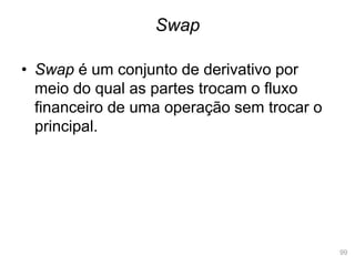 99
• Swap é um conjunto de derivativo por
meio do qual as partes trocam o fluxo
financeiro de uma operação sem trocar o
principal.
Swap
 