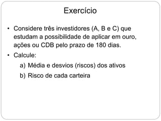 Exercício
• Considere três investidores (A, B e C) que
estudam a possibilidade de aplicar em ouro,
ações ou CDB pelo prazo de 180 dias.
• Calcule:
a) Média e desvios (riscos) dos ativos
b) Risco de cada carteira
 