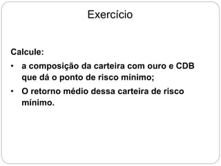Exercício
Calcule:
• a composição da carteira com ouro e CDB
que dá o ponto de risco mínimo;
• O retorno médio dessa carteira de risco
mínimo.
 
