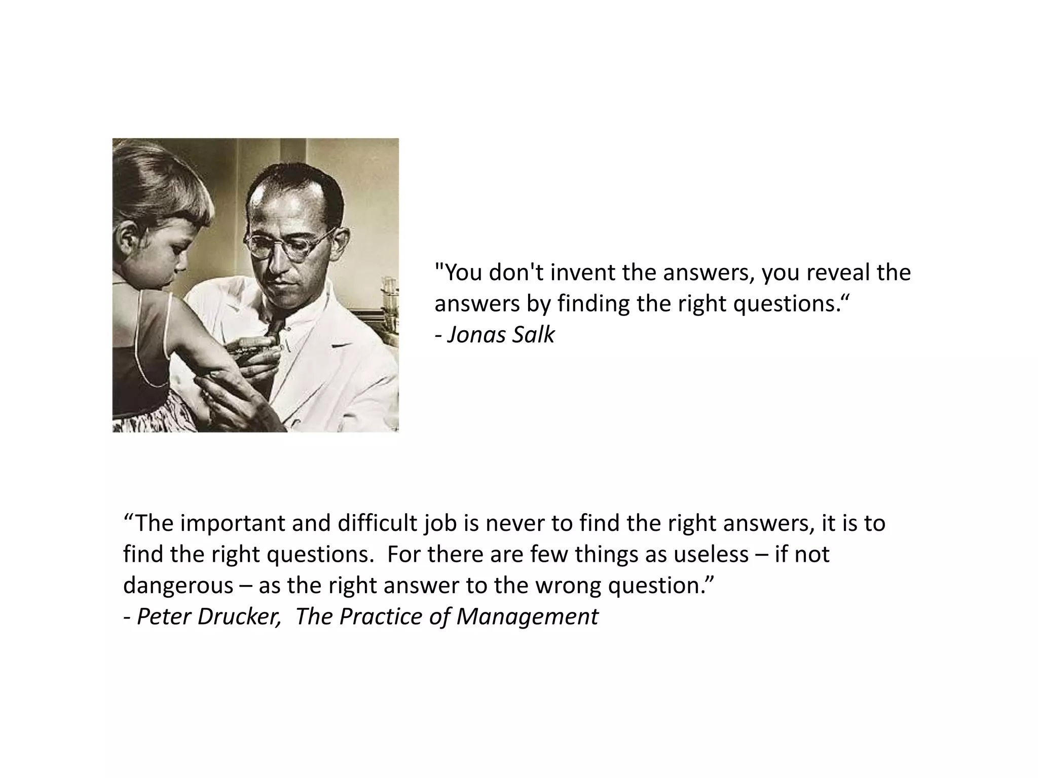 "You don't invent the answers, you reveal the
                               answers by finding the right questions.“
                               - Jonas Salk




“The important and difficult job is never to find the right answers, it is to
find the right questions. For there are few things as useless – if not
dangerous – as the right answer to the wrong question.”
- Peter Drucker, The Practice of Management
 
